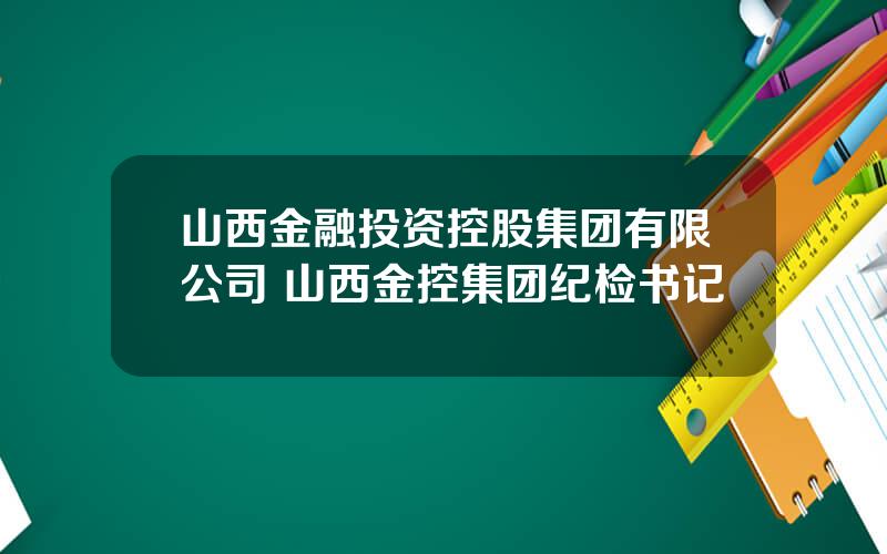 山西金融投资控股集团有限公司 山西金控集团纪检书记